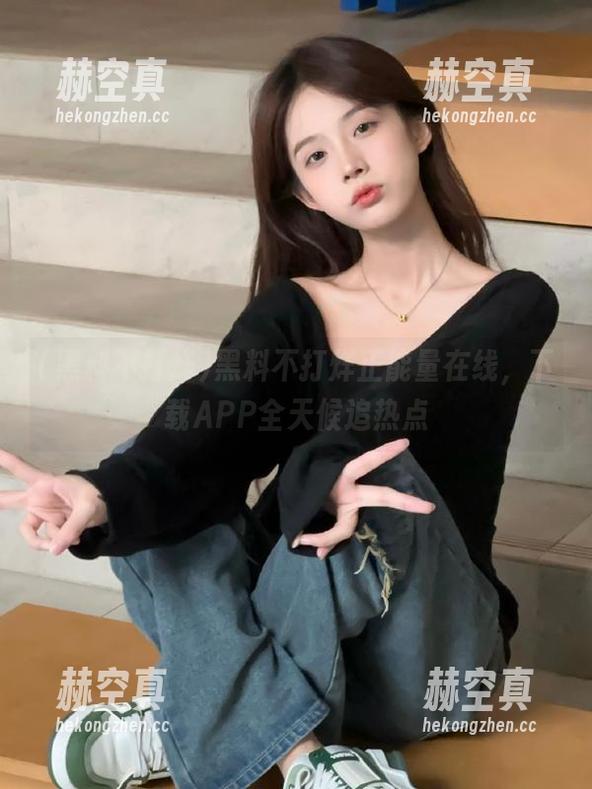 黑料不打烊 黑料不打烊正能量在线,下载APP全天候追热点